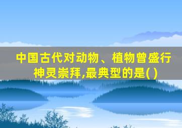 中国古代对动物、植物曾盛行神灵崇拜,最典型的是( )